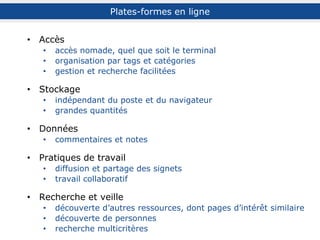 Accès
accès nomade, quel que soit le terminal
organisation par tags et catégories
gestion et recherche facilitées
Stockage
indépendant du poste et du navigateur
grandes quantités
Données
commentaires et notes
Pratiques de travail
diffusion et partage des signets
travail collaboratif
Recherche et veille
recherche simple et multicritères
découverte d’autres ressources, dont pages d’intérêt similaire
découverte de personnes (experts)
Plates-formes en ligne
 