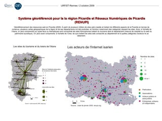 URFIST-Rennes / 2 octobre 2009 Système géoréférencé pour la la région Picardie et Réseaux Numériques de Picardie (RENUPI) Géoréférencement des ressources web en Picardie (2005). A partir de plusieurs milliers de sites web crawlés et traitant de différents aspects de la Picardie en termes de contenus, plusieurs cartes géographiques de la région et de ses départements ont été produites, en fonction notamment des catégories classant les sites. Ainsi, à l’échelle de l’Aisne, on peut comprendre sur quels lieux ou thématiques sont concentrés les sites francophones traitant du tourisme dans le département (mesure de visibilité sur le web du patrimoine touristique). On peut aussi comprendre, à l’échelle de l’Oise, de quoi traitent les sites web consacrés au département et à quelles catégories d’acteurs ils se rattachent.  