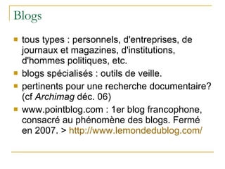 Blogs tous types : personnels, d'entreprises, de journaux et magazines, d'institutions, d'hommes politiques, etc. blogs spécialisés : outils de veille. pertinents pour une recherche documentaire? (cf  Archimag  déc. 06) www.pointblog.com : 1er blog francophone, consacré au phénomène des blogs. Fermé en 2007. >  http:// www.lemondedublog.com / 
