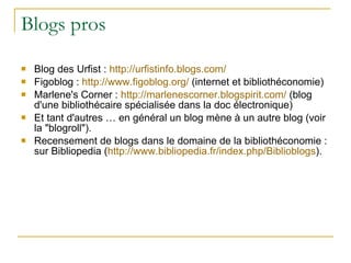 Blogs pros Blog des Urfist :  http://urfistinfo.blogs.com/ Figoblog :  http:// www.figoblog.org /  (internet et bibliothéconomie) Marlene's Corner :  http:// marlenescorner.blogspirit.com /  (blog d'une bibliothécaire spécialisée dans la doc électronique) Et tant d'autres … en général un blog mène à un autre blog (voir la "blogroll"). Recensement de blogs dans le domaine de la bibliothéconomie : sur Bibliopedia ( http:// www.bibliopedia.fr / index.php / Biblioblogs ). 