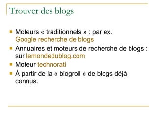 Trouver des blogs Moteurs « traditionnels » : par ex.  Google recherche de blogs Annuaires et moteurs de recherche de blogs : sur  lemondedublog.com Moteur  technorati À partir de la « blogroll » de blogs déjà connus. 