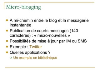 Micro-blogging A mi-chemin entre le blog et la messagerie instantanée Publication de courts messages (140 caractères) : « micro-nouvelles » Possibilités de mise à jour par IM ou SMS Exemple :  Twitter Quelles applications ? Un exemple en bibliothèque 