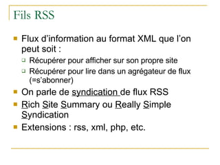 Fils RSS Flux d’information au format XML que l’on peut soit : Récupérer pour afficher sur son propre site Récupérer pour lire dans un agrégateur de flux (=s’abonner) On parle de  syndication  de flux RSS R ich  S ite  S ummary ou  R eally  S imple  S yndication Extensions : rss, xml, php, etc. 