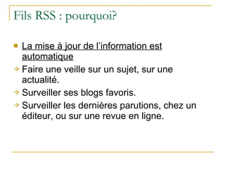 Fils RSS : pourquoi? La mise à jour de l’information est automatique Faire une veille sur un sujet, sur une actualité. Surveiller ses blogs favoris. Surveiller les dernières parutions, chez un éditeur, ou sur une revue en ligne. 