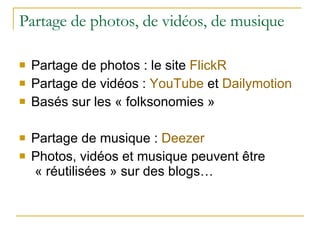 Partage de photos, de vidéos, de musique Partage de photos : le site  FlickR Partage de vidéos :  YouTube  et  Dailymotion Basés sur les « folksonomies » Partage de musique :  Deezer Photos, vidéos et musique peuvent être  « réutilisées » sur des blogs… 