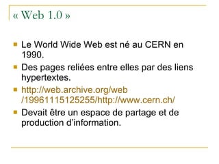 « Web 1.0 » Le World Wide Web est né au CERN en 1990. Des pages reliées entre elles par des liens hypertextes. http:// web.archive.org / web /19961115125255/http:// www.cern.ch / Devait être un espace de partage et de production d’information. 