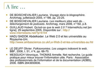 A lire … DE BOISCHEVALIER Lauriane.  Voyage dans la blogosphère . Archimag, juillet/août 2005, n°186, pp. 23-25. DE BOISCHEVALIER Lauriane.  Les meilleurs sites web de… téléchargement de podcasts . Archimag, mars 2006, n°192, p.8. GUILLAUD Hubert.  Qu'est-ce que le web 2.0 ?  InternetActu.net [en ligne]. 29 septembre 2005. Disponible sur :  http:// www.internetactu.net /?p=6144 HADJ SADOK Abdelkader. Le Web 2.0 et les universités au Royaume-Uni.  http://www.ambascience.co.uk/Le-Web-2-et-les-universites-au.html   LE DEUFF Olivier.  Folksonomies. Les usagers indexent le web . BBF, 2006, t. 51, n°4, pp. 66-70. MESGUICH Véronique, THOMAS Armelle. Net recherche. Le guide pratique pour mieux trouver l'information utile. Paris : Association des professionnels de l'information et de la documentation (ADBS), 2006. ISBN 2843650836. 