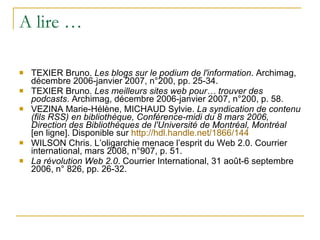 A lire … TEXIER Bruno.  Les blogs sur le podium de l'information . Archimag, décembre 2006-janvier 2007, n°200, pp. 25-34. TEXIER Bruno.  Les meilleurs sites web pour… trouver des podcasts . Archimag, décembre 2006-janvier 2007, n°200, p. 58. VEZINA Marie-Hélène, MICHAUD Sylvie.  La syndication de contenu (fils RSS) en bibliothèque, Conférence-midi du 8 mars 2006, Direction des Bibliothèques de l'Université de Montréal, Montréal  [en ligne]. Disponible sur  http:// hdl.handle.net /1866/144 WILSON Chris. L’oligarchie menace l’esprit du Web 2.0. Courrier international, mars 2008, n°907, p. 51. La révolution Web 2.0 . Courrier International, 31 août-6 septembre 2006, n° 826, pp. 26-32. 