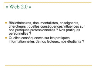 « Web 2.0 » Bibliothécaires, documentalistes, enseignants, chercheurs : quelles conséquences/influences sur nos pratiques professionnelles ? Nos pratiques personnelles ? Quelles conséquences sur les pratiques informationnelles de nos lecteurs, nos étudiants ? 