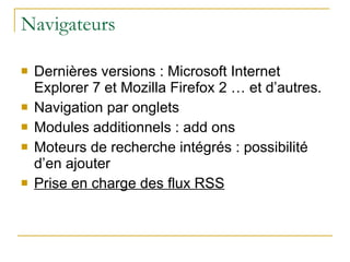 Navigateurs Dernières versions : Microsoft Internet Explorer 7 et Mozilla Firefox 2 … et d’autres. Navigation par onglets Modules additionnels : add ons Moteurs de recherche intégrés : possibilité d’en ajouter Prise en charge des flux RSS 