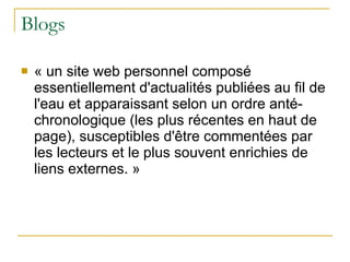 Blogs « un site web personnel composé essentiellement d'actualités publiées au fil de l'eau et apparaissant selon un ordre anté-chronologique (les plus récentes en haut de page), susceptibles d'être commentées par les lecteurs et le plus souvent enrichies de liens externes. » 