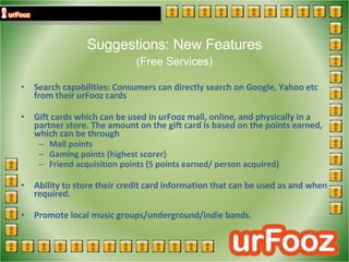 Suggestions: New Features (Free Services) Search capabilities: Consumers can directly search on Google, Yahoo etc from their urFooz cards  Gift cards which can be used in urFooz mall, online, and physically in a partner store. The amount on the gift card is based on the points earned, which can be through  Mall points  Gaming points (highest scorer)  Friend acquisition points (5 points earned/ person acquired)  Ability to store their credit card information that can be used as and when required. Promote local music groups/underground/indie bands. 
