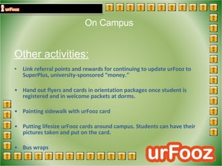 On Campus  Other activities: Link referral points and rewards for continuing to update urFooz to SuperPlus, university-sponsored “money.” Hand out flyers and cards in orientation packages once student is registered and in welcome packets at dorms. Painting sidewalk with urFooz card Putting lifesize urFooz cards around campus. Students can have their pictures taken and put on the card. Bus wraps 