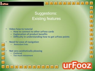 Suggestions:  Existing features Video how-to tutorial  How to connect to other urFooz cards Explanation of product benefits Difficulty in understanding how to get urFooz points Need for ease of navigation Redundant links Not very aesthetically pleasing Cluttered Too much movement   