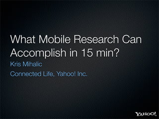 What Mobile Research Can
Accomplish in 15 min?
Kris Mihalic
Connected Life, Yahoo! Inc.
 