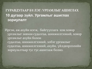 ГУРАВДУГААР БҮЛЭГ: УРГАМЛЫГ АШИГЛАХ
10 дугаар зүйл. Ургамлыг ашиглах
 зориулалт

Иргэн, аж ахуйн нэгж, байгууллага нэн ховор
 ургамлыг зөвхөн судалгаа, шинжилгээний, ховор
 ургамлыг ахуйн болон
 судалгаа, шинжилгээний, элбэг ургамлыг
 судалгаа, шинжилгээний, ахуйн, үйлдвэрлэлийн
 зориулалтаар тус тус ашиглаж болно.
 