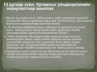 13 дугаар зүйл. Ургамлыг үйлдвэрлэлийн
 зориулалтаар ашиглах

1. Иргэн, аж ахуйн нэгж, байгууллага элбэг ургамлыг хүнсний,
   техникийн болон ургамлын гаралтай бүтээгдэхүүн үйлдвэрлэн
   борлуулах зориулалтаар ашиглаж болно.
 2. Эм бэлтгэн найруулах ажил, үйлчилгээ эрхэлдэг аж ахуйн
   нэгж, байгууллага ховор болон элбэг ургамлыг эмийн
   үйлдвэрлэлийн зориулалтаар ашиглаж болно.
 3. Элбэг ургамлыг үйлдвэрлэлийн зориулалтаар ашиглах
   зөвшөөрлийг аймаг, нийслэлийн байгаль орчны албаны
   дүгнэлтийг үндэслэн сум, дүүргийн Засаг дарга, ховор
   ургамлыг эм үйлдвэрлэлийн зориулалтаар ашиглах
   зөвшөөрлийг төрийн захиргааны төв байгууллага олгоно.
 4.Ургамлын үндэс, үндэслэг иш, булцууны 50 ба түүнээс дээш
   хувийг үйлдвэрлэлийн зориулалтаар ашиглах тохиолдолд
   тухайн ургамлыг тарималжуулсан байна.
 