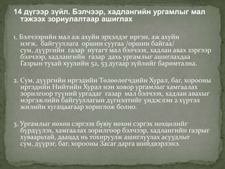 14 дүгээр зүйл. Бэлчээр, хадлангийн ургамлыг мал
  тэжээх зориулалтаар ашиглах

1. Бэлчээрийн мал аж ахуйн эрхэлдэг иргэн, аж ахуйн
   нэгж, байгууллага оршин суугаа /оршин байгаа/
   сум, дүүргийн газар нутагт мал бэлчээх, хадлан авах зэргээр
   бэлчээр, хадлангийн газар дахь ургамлыг ашиглахдаа
   Газрын тухай хуулийн 52, 53 дугаар зүйлийг баримтална.

2. Сум, дүүргийн иргэдийн Төлөөлөгчдийн Хурал, баг, хорооны
   иргэдийн Нийтийн Хурал нэн ховор ургамлыг хамгаалах
   зорилгоор түүний ургадаг газар мал бэлчээх, хадлан авахыг
   мэргэжлийн байгууллагын дүгнэлтийг үндэслэн 2 хүртэл
   жилийн хугацаагаар хориглож болно.

3. Ургамлыг нөхөн сэргээх буюу нөхөн сэргэх нөхцөлийг
   бүрдүүлэх, хамгаалах зорилгоор бэлчээр, хадлангийн газрыг
   хуваарьтай, даацад нь тохируулж ашиглуулах асуудлыг
   сум, дүүрэг, баг, хорооны Засаг дарга шийдвэрлэнэ.
 