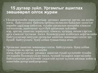 15 дугаар зүйл. Ургамлыг ашиглах
  зөвшөөрөл олгох журам
1. Үйлдвэрлэлийн зориулалтаар ургамал ашиглах иргэн, аж ахуйн
  нэгж, байгууллага байгаль орчинд нөлөөлөх байдлын үнэлгээг
  өөрийн зардлаар хийлгэж, тухайн ургамлын нөөцийн хэмжээг
  тогтоолгож, ашиглахыг хүсч буй ургамлын зүйлийн
  нэр, эрхтэн, ашиглах зориулалт, хэмжээ, хугацаа, нөхөн сэргээх
  арга хэмжээг тусгасан төсөл боловсруулан холбогдох мэргэжлийн
  байгууллагаар хянуулж ургамлыг ашиглах зөвшөөрөл олгох эрх
  бүхий байгууллага буюу албан тушаалтанд өгнө.

2. Ургамлыг ашиглах зөвшөөрөл олгох байгууллага буюу албан
   тушаалтан нь иргэн, аж ахуйн
   нэгж, байгууллагын ургамал ашиглах тухай хүсэлтийг тухайн
   этгээдийн боловсруулсан төсөл, түүний талаархи мэргэжлийн
   байгууллагын дүгнэлтийг үндэслэн хүсэлт хүлээн авснаас хойш 14
   хоногийн дотор шийдвэрлэнэ.
 