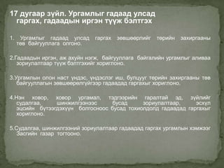 17 дугаар зүйл. Ургамлыг гадаад улсад
  гаргах, гадаадын иргэн түүж бэлтгэх

1.    Ургамлыг гадаад улсад    гаргах   зөвшөөрлийг   төрийн   захиргааны
     төв байгууллага олгоно.

2.Гадаадын иргэн, аж ахуйн нэгж, байгууллага байгалийн ургамлыг аливаа
   зориулалтаар түүж бэлтгэхийг хориглоно.

3.Ургамлын олон наст үндэс, үндэслэг иш, булцууг төрийн захиргааны төв
   байгууллагын зөвшөөрөлгүйгээр гадаадад гаргахыг хориглоно.

4.Нэн ховор, ховор ургамал, тэдгээрийн гаралтай эд, зүйлийг
   судалгаа,    шинжилгээнээс      бусад     зориулалтаар,     эсхүл
   эцсийн бүтээгдэхүүн болгосноос бусад тохиолдолд гадаадад гаргахыг
   хориглоно.

5.Судалгаа, шинжилгээний зориулалтаар гадаадад гаргах ургамлын хэмжээг
   Засгийн газар тогтооно.
 