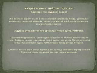 НЭГДҮГЭЭР БҮЛЭГ: НИЙТЛЭЛ ҮНДЭСЛЭЛ
                   1 дүгээр зүйл. Хуулийн зорилт


 Энэ хуулийн зорилт нь ой болон таримал ургамлаас бусад ургамалыг
 хамгаалах, зохистой ашиглах, нөхөн сэргээхтэй холбогдсон харилцааг
                       зохицуулахад оршино.


     2 дугаар зүйл.Байгалийн ургамлын тухай хууль тогтоомж


  1.Байгалийн ургамлын тухай хууль тогтоомж нь Монгол Улсын Үндсэн
хууль, Байгаль орчныг хамгаалах тухай хууль, энэ хууль болон эдгээртэй
      нийцүүлэн гаргасан хууль тогтоомжийн бусад актаас бүрдэнэ.


2.Монгол Улсын олон улсын гэрээнд энэ хуульд зааснаас өөрөөр заасан
          бол олон улсын гэрээний заалтыг дагаж мөрдөнө.
 