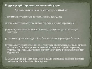 19 дүгээр зүйл. Ургамал ашиглагчийн үүрэг
        Ургамал ашиглагч нь дараахь үүрэгтэй байна:

1/ ургамлын тухай хууль тогтоомжийг биелүүлэх;

2/ ургамлыг түүж бэлтгэх, нөхөн сэргээх журмыг баримтлах;

3/ журам, зөвшөөрөлд заасан хэмжээ, хугацаанд ургамлыг түүж
   бэлтгэх;

4/ нэг наст ургамлыг түүний үр боловсросны дараа түүж бэлтгэх;

5/ ургамлыг үйлдвэрлэлийн зориулалтаар ашиглахдаа байгаль орчинд
   нөлөөлөх байдлын үнэлгээ, нөөцийн хэмжээг өөрийн зардлаар
   тогтоолгон, ургамлыг нөхөн сэргээх буюу нөхөн сэргэх нөхцөлийг
   бүрдүүлэх;

6/ ургамлыг нь ашиглах зорилгоор газар эзэмших, ашиглах гэрээнд
   заасан нөхцөл, болзлыг биелүүлэх.
 