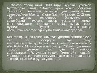 Монгол Улсад нийт 2800 гаруй зүйлийн ургамал
бүртгэгдсэн байна. “Монгол орны ховор ургамлыг
хамгаалах, зохистой ашиглах үйл ажиллагааны
хөтөлбөр”-ийг Монгол Улсын Засгийн газрын 2002 оны
105      дугаар       тогтоолоор     батлуулж,     уг
хөтөлбөрийн     хүрээнд     ховор  ургамлын    удмын
санг хамгаалах, тэдгээрийн тархац нутгийг орон
нутгийн               тусгай            хамгаалалтад
авах, нөхөн сэргээх, үржүүлэх боломжийг судалсан.

Монгол орны нэн ховор 145 зүйл ургамал байдгаас 22 з
үйл         нь        ховордож        буй         учир
шалтгааныг зүйл тус бүрээр нь нягтлан тогтоох ажлыг х
ийж байна. Монгол орны нэн ховор 127 зүйл ургамлын
тархацыг     ургамал     газар   зүйн   15     тойрогт
хамаарагдах аймгуудаар ялгаж, биологийн нөөцийн
үнэлгээг гаргаж, түүнд тулгуурлан хамгаалалт, ашиглал
тыг зүй зохистой явуулах үндэстэй.
 