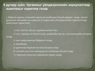 8 дугаар зүйл. Ургамлыг үйлдвэрлэлийн зориулалтаар
  ашиглахыг хориглох газар

 1. Байгаль орчны тэнцлийг хангах ач холбогдол бүхий дараахь газар нутагт
 ургамлыг нөөцийнх нь хэмжээг үл харгалзан үйлдвэрлэлийн зориулалтаар
 ашиглахыг хориглоно:


          1/ хот, тосгон, бусад суурины ногоон бүс;
          2/ гол, горхины эх болон нуур, цөөрмийн эргээс 2 километрийн доторхи
 газар;
          3/ нэн ховор амьтны байршил газар;
          4/ баянбүрд;
          5/ ургамлын бүрхэвч нь талхлагдсан газар
          6/ элсний нүүлтээс хамгаалах ач холбогдол бүхий газар;
          7/ хөрсний элэгдлээс хамгаалах зурвас газар.
 