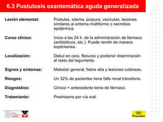 6.3 Pustulosis exantemática aguda generalizada Lesión elemental: Pústulas, edema, púrpura, vesículas, lesiones  similares al eritema múltiforme o necrolisis  epidérmica. Curso clínico: Inicio a las 24 h. de la administración de fármaco  (antibióticos, etc.). Puede remitir de manera  espóntanea. Localización: Debut en cara, flexuras y posterior diseminación  al resto del tegumento. Signos y síntomas: Malestar general, fiebre alta y lesiones cutáneas. Riesgos: Un 32% de pacientes tiene fallo renal transitorio. Diagnóstico:  Clínico + antecedente toma de fármaco. Tratamiento: Prednisona por vía oral. 