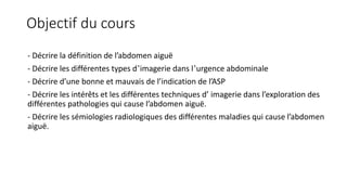 Objectif du cours
- Décrire la définition de l’abdomen aiguë
- Décrire les différentes types d’imagerie dans l’urgence abdominale
- Décrire d’une bonne et mauvais de l’indication de l’ASP
- Décrire les intérêts et les différentes techniques d’ imagerie dans l’exploration des
différentes pathologies qui cause l’abdomen aiguë.
- Décrire les sémiologies radiologiques des différentes maladies qui cause l’abdomen
aiguë.
 