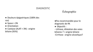 DIAGNOSTIC
● Douleurs épigastriques (100% des
cas)
● lipase > 3N
● Orientation
● Cytolyse (ALAT > 3N) : origine
biliaire (95%)
●Pas recommandée pour le
diagnostic de PA
● Objectifs :
- Lithiase, dilatation des voies
biliaires ? = origine biliaire
-Cirrhose : origine alcoolique?
Échographie
 