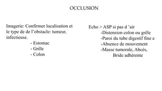 OCCLUSION
Imagerie: Confirmer localisation et
le type de de l’obstacle: tumeur,
infectieuse.
- Estomac
- Grêle
- Colon
Echo > ASP si pas d ’air
-Distension colon ou grêle
-Paroi du tube digestif fine e
-Absence de mouvement
-Masse tumorale, Abcès,
Bride adhérente
 