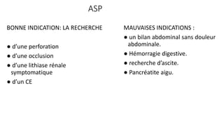 ASP
BONNE INDICATION: LA RECHERCHE
● d’une perforation
● d’une occlusion
● d’une lithiase rénale
symptomatique
● d’un CE
MAUVAISES INDICATIONS :
● un bilan abdominal sans douleur
abdominale.
● Hémorragie digestive.
● recherche d’ascite.
● Pancréatite aigu.
 