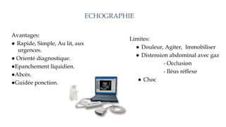 ECHOGRAPHIE
Avantages:
● Rapide, Simple, Au lit, aux
urgences.
● Orienté diagnostique.
●Epanchement liquidien.
●Abcès.
●Guidée ponction.
Limites:
● Douleur, Agiter, Immobiliser
● Distension abdominal avec gaz
- Occlusion
- Iléus réflexe
● Choc
 