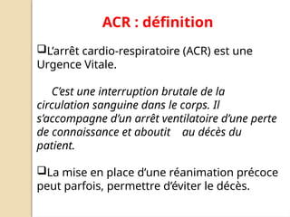 ACR : définition
L’arrêt cardio-respiratoire (ACR) est une
Urgence Vitale.
C’est une interruption brutale de la
circulation sanguine dans le corps. Il
s’accompagne d’un arrêt ventilatoire d’une perte
de connaissance et aboutit au décès du
patient.
La mise en place d’une réanimation précoce
peut parfois, permettre d’éviter le décès.
 