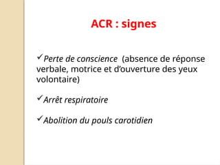 ACR : signes
Perte de conscience (absence de réponse
verbale, motrice et d’ouverture des yeux
volontaire)
Arrêt respiratoire
Abolition du pouls carotidien
 