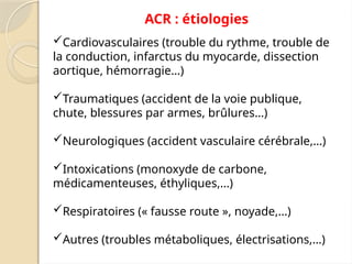 ACR : étiologies
Cardiovasculaires (trouble du rythme, trouble de
la conduction, infarctus du myocarde, dissection
aortique, hémorragie…)
Traumatiques (accident de la voie publique,
chute, blessures par armes, brûlures…)
Neurologiques (accident vasculaire cérébrale,…)
Intoxications (monoxyde de carbone,
médicamenteuses, éthyliques,…)
Respiratoires (« fausse route », noyade,…)
Autres (troubles métaboliques, électrisations,…)
 