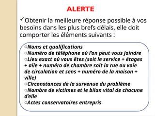 Obtenir la meilleure réponse possible à vos
besoins dans les plus brefs délais, elle doit
comporter les éléments suivants :
ALERTE
oNoms et qualifications
oNuméro de téléphone où l’on peut vous joindre
oLieu exact où vous êtes (soit le service + étages
+ aile + numéro de chambre soit la rue ou voie
de circulation et sens + numéro de la maison +
ville)
oCirconstances de la survenue du problème
oNombre de victimes et le bilan vital de chacune
d’elle
oActes conservatoires entrepris
 