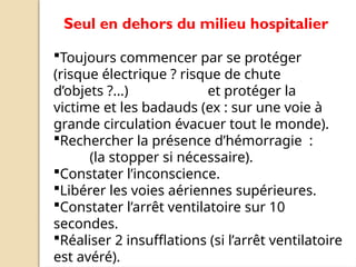 Seul en dehors du milieu hospitalier
Toujours commencer par se protéger
(risque électrique ? risque de chute
d’objets ?...) et protéger la
victime et les badauds (ex : sur une voie à
grande circulation évacuer tout le monde).
Rechercher la présence d’hémorragie :
(la stopper si nécessaire).
Constater l’inconscience.
Libérer les voies aériennes supérieures.
Constater l’arrêt ventilatoire sur 10
secondes.
Réaliser 2 insufflations (si l’arrêt ventilatoire
est avéré).
 