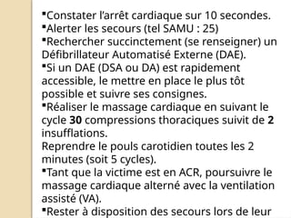 Constater l’arrêt cardiaque sur 10 secondes.
Alerter les secours (tel SAMU : 25)
Rechercher succinctement (se renseigner) un
Défibrillateur Automatisé Externe (DAE).
Si un DAE (DSA ou DA) est rapidement
accessible, le mettre en place le plus tôt
possible et suivre ses consignes.
Réaliser le massage cardiaque en suivant le
cycle 30 compressions thoraciques suivit de 2
insufflations.
Reprendre le pouls carotidien toutes les 2
minutes (soit 5 cycles).
Tant que la victime est en ACR, poursuivre le
massage cardiaque alterné avec la ventilation
assisté (VA).
Rester à disposition des secours lors de leur
 