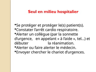 Seul en milieu hospitalier
Se protéger et protéger le(s) patient(s).
Constater l’arrêt cardio respiratoire.
Alerter un collègue (par la sonnette
d’urgence, en appelant « à l’aide », tel…) et
débuter la réanimation.
Alerter ou faire alerter le médecin.
Envoyer chercher le chariot d’urgences.
 