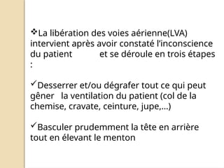 La libération des voies aérienne(LVA)
intervient après avoir constaté l’inconscience
du patient et se déroule en trois étapes
:
Desserrer et/ou dégrafer tout ce qui peut
gêner la ventilation du patient (col de la
chemise, cravate, ceinture, jupe,…)
Basculer prudemment la tête en arrière
tout en élevant le menton
 