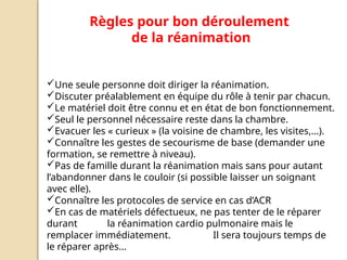 Règles pour bon déroulement
de la réanimation
Une seule personne doit diriger la réanimation.
Discuter préalablement en équipe du rôle à tenir par chacun.
Le matériel doit être connu et en état de bon fonctionnement.
Seul le personnel nécessaire reste dans la chambre.
Evacuer les « curieux » (la voisine de chambre, les visites,…).
Connaître les gestes de secourisme de base (demander une
formation, se remettre à niveau).
Pas de famille durant la réanimation mais sans pour autant
l’abandonner dans le couloir (si possible laisser un soignant
avec elle).
Connaître les protocoles de service en cas d’ACR
En cas de matériels défectueux, ne pas tenter de le réparer
durant la réanimation cardio pulmonaire mais le
remplacer immédiatement. Il sera toujours temps de
le réparer après…
 