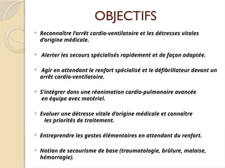 OBJECTIFS
 Reconnaître l’arrêt cardio-ventilatoire et les détresses vitales
d’origine médicale.
 Alerter les secours spécialisés rapidement et de façon adaptée.
 Agir en attendant le renfort spécialisé et le défibrillateur devant un
arrêt cardio-ventilatoire.
 S’intégrer dans une réanimation cardio-pulmonaire avancée
en équipe avec matériel.
 Evaluer une détresse vitale d’origine médicale et connaître
les priorités de traitement.
 Entreprendre les gestes élémentaires en attendant du renfort.
 Notion de secourisme de base (traumatologie, brûlure, malaise,
hémorragie).
 