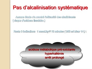 Aucune étude n'a montré l'efficacité des alcalinisants
( risque d’acidose tissulaire )
Reste 3 indications 1 mmol.kg-1
/ 10 minutes ( 250 ml bicar 14 ) :
acidose métabolique pré-existante
hyperkaliémie
arrêt prolongé
Pas d’alcalinisation systématique
 