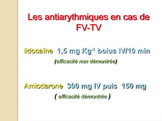 lidocaïne 1,5 mg Kg-1
bolus IV/10 min
(efficacité non démontrée)
Amiodarone 300 mg IV puis 150 mg
( efficacité démontrée )
Les antiarythmiques en cas de
FV-TV
 