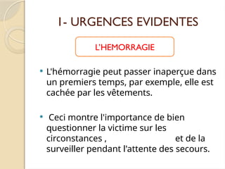 1- URGENCES EVIDENTES
 L'hémorragie peut passer inaperçue dans
un premiers temps, par exemple, elle est
cachée par les vêtements.
 Ceci montre l'importance de bien
questionner la victime sur les
circonstances , et de la
surveiller pendant l'attente des secours.
L’HEMORRAGIE
 
