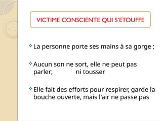 La personne porte ses mains à sa gorge ;
Aucun son ne sort, elle ne peut pas
parler; ni tousser
Elle fait des efforts pour respirer, garde la
bouche ouverte, mais l'air ne passe pas
VICTIME CONSCIENTE QUI S’ETOUFFE
 