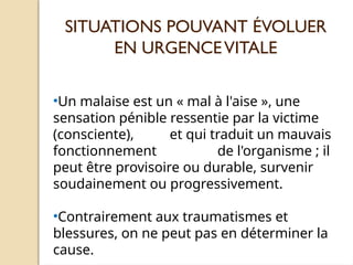 SITUATIONS POUVANT ÉVOLUER
EN URGENCEVITALE
•Un malaise est un « mal à l'aise », une
sensation pénible ressentie par la victime
(consciente), et qui traduit un mauvais
fonctionnement de l'organisme ; il
peut être provisoire ou durable, survenir
soudainement ou progressivement.
•Contrairement aux traumatismes et
blessures, on ne peut pas en déterminer la
cause.
 