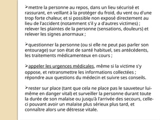 mettre la personne au repos, dans un lieu sécurisé et
rassurant, en veillant à la protéger du froid, du vent ou d'une
trop forte chaleur, et si possible non exposé directement au
lieu de l'accident (notamment s'il y a d'autres victimes) ;
relever les plaintes de la personne (sensations, douleurs) et
relever les signes anormaux ;
questionner la personne (ou si elle ne peut pas parler son
entourage) sur son état de santé habituel, ses antécédents,
les traitements médicamenteux en cours ;
appeler les urgences médicales, même si la victime s'y
oppose, et retransmettre les informations collectées ;
répondre aux questions du médecin et suivre ses conseils.
rester sur place (tant que cela ne place pas le sauveteur lui-
même en danger vital) et surveiller la personne durant toute
la durée de son malaise ou jusqu'à l'arrivée des secours, celle-
ci pouvant avoir un malaise plus sérieux plus tard, et
connaître alors une détresse vitale.
 